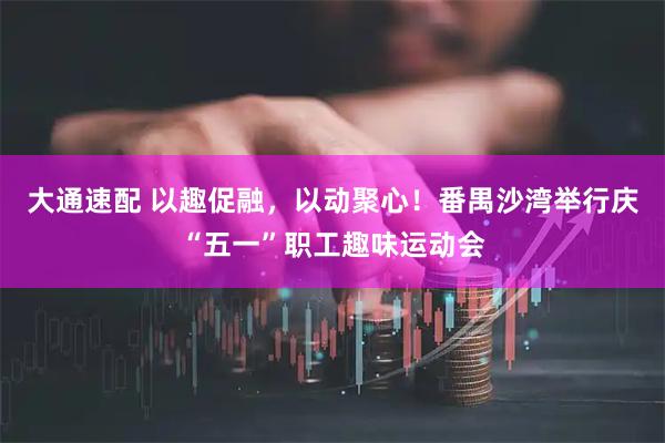 大通速配 以趣促融，以动聚心！番禺沙湾举行庆“五一”职工趣味运动会